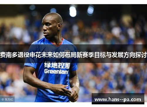 费南多退役申花未来如何布局新赛季目标与发展方向探讨 费南多退役申花未来如何布局新赛季目标与发展方向探讨