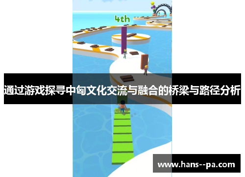 通过游戏探寻中匈文化交流与融合的桥梁与路径分析 通过游戏探寻中匈文化交流与融合的桥梁与路径分析