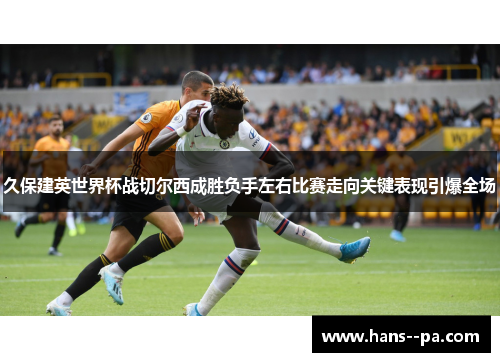久保建英世界杯战切尔西成胜负手左右比赛走向关键表现引爆全场