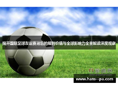揭开国际足球友谊赛背后的规则价值与全球影响力全景解读深度观察