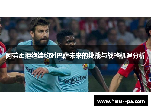 阿劳霍拒绝续约对巴萨未来的挑战与战略机遇分析