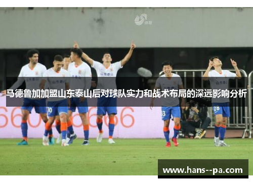 马德鲁加加盟山东泰山后对球队实力和战术布局的深远影响分析 马德鲁加加盟山东泰山后对球队实力和战术布局的深远影响分析