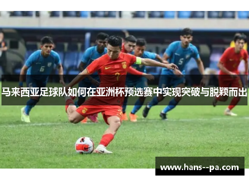 马来西亚足球队如何在亚洲杯预选赛中实现突破与脱颖而出 马来西亚足球队如何在亚洲杯预选赛中实现突破与脱颖而出