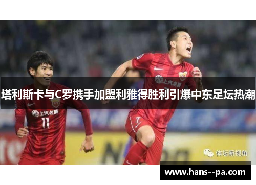 塔利斯卡与C罗携手加盟利雅得胜利引爆中东足坛热潮